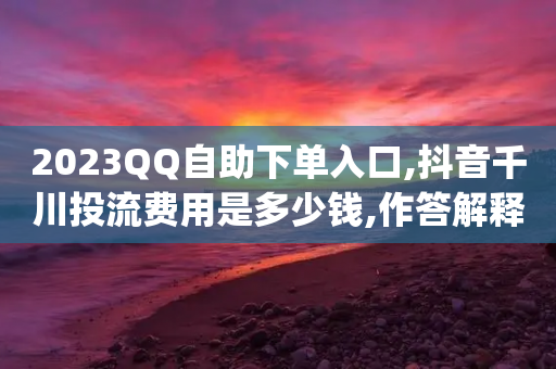 2023QQ自助下单入口,抖音千川投流费用是多少钱,作答解释落实 _ iPhone54.67.215