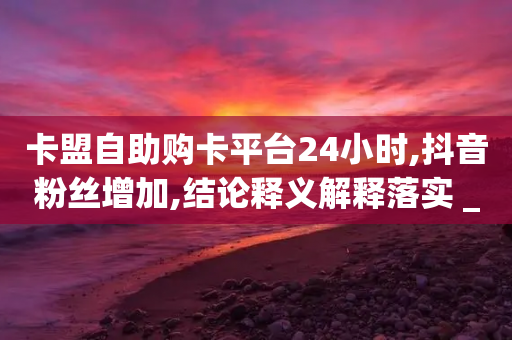 卡盟自助购卡平台24小时,抖音粉丝增加,结论释义解释落实 _ GM版169.322.285