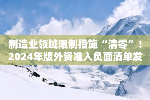 制造业领域限制措施“清零”！2024年版外资准入负面清单发布