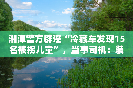 湘潭警方辟谣“冷藏车发现15名被拐儿童”，当事司机：装槟榔的