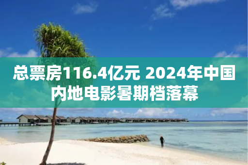 总票房116.4亿元 2024年中国内地电影暑期档落幕-第1张图片-靖非智能科技传媒