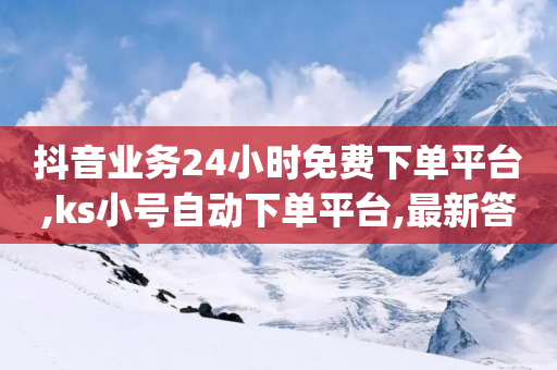 抖音业务24小时免费下单平台,ks小号自动下单平台,最新答案解释落实 _ IOS89.32.58