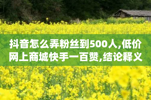 抖音怎么弄粉丝到500人,低价网上商城快手一百赞,结论释义解释落实 _ GM版169.322.129