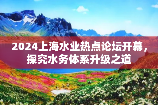 2024上海水业热点论坛开幕，探究水务体系升级之道-第1张图片-靖非智能科技传媒