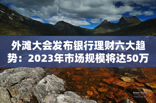 外滩大会发布银行理财六大趋势：2023年市场规模将达50万亿