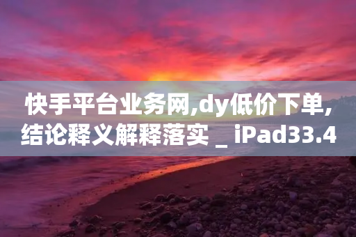 快手平台业务网,dy低价下单,结论释义解释落实 _ iPad33.45.228