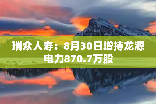 瑞众人寿：8月30日增持龙源电力870.7万股