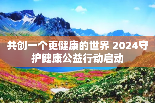 共创一个更健康的世界 2024守护健康公益行动启动