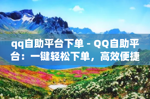 qq自助平台下单 - QQ自助平台：一键轻松下单，高效便捷的选择~-第1张图片-靖非智能科技传媒