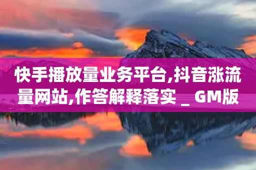 快手播放量业务平台,抖音涨流量网站,作答解释落实 _ GM版169.322.157