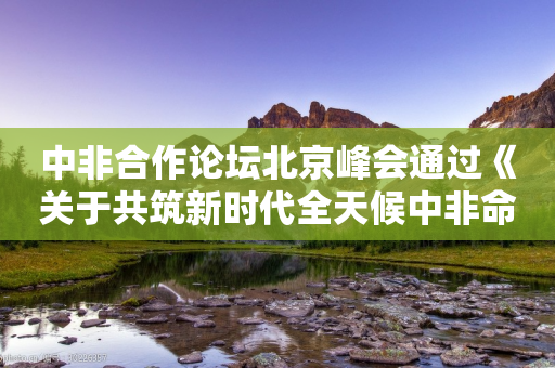 中非合作论坛北京峰会通过《关于共筑新时代全天候中非命运共同体的北京宣言》《中非合作论坛－北京行动计划（2025－2027）》-第1张图片-靖非智能科技传媒