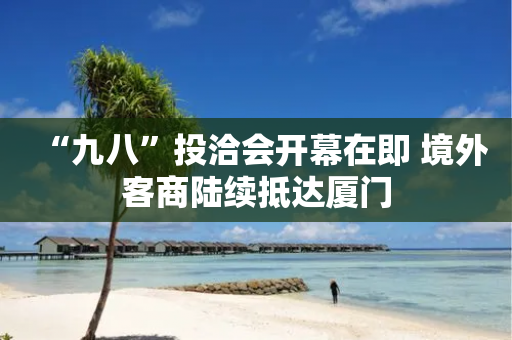 “九八”投洽会开幕在即 境外客商陆续抵达厦门-第1张图片-靖非智能科技传媒