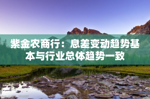 紫金农商行：息差变动趋势基本与行业总体趋势一致-第1张图片-靖非智能科技传媒