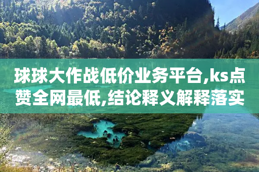 球球大作战低价业务平台,ks点赞全网最低,结论释义解释落实 _ VIP345.324.70-第1张图片-靖非智能科技传媒