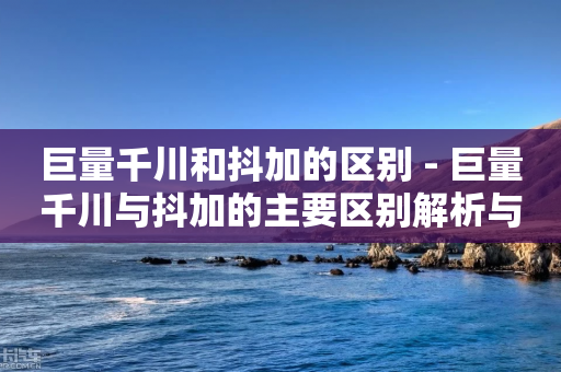 巨量千川和抖加的区别 - 巨量千川与抖加的主要区别解析与对比!-第1张图片-靖非智能科技传媒