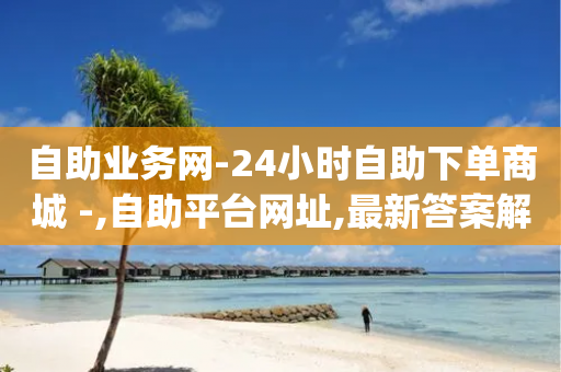 自助业务网-24小时自助下单商城 -,自助平台网址,最新答案解释落实 _ VIP345.324.74