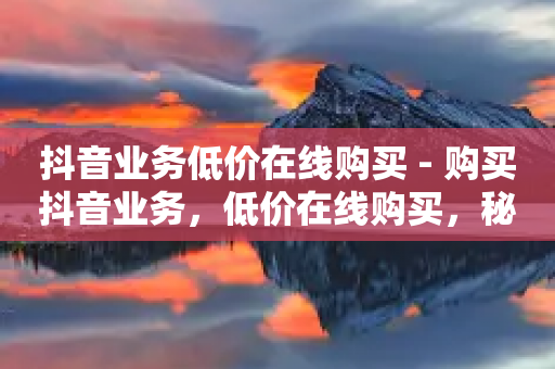 抖音业务低价在线购买 - 购买抖音业务，低价在线购买，秘密揭示!-第1张图片-靖非智能科技传媒