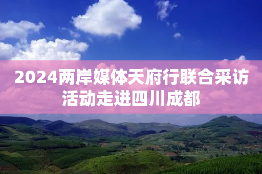 2024两岸媒体天府行联合采访活动走进四川成都-第1张图片-靖非智能科技传媒