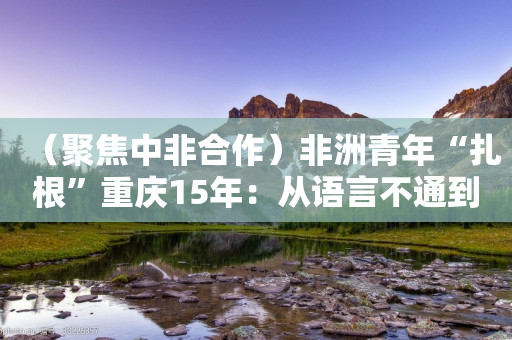 （聚焦中非合作）非洲青年“扎根”重庆15年：从语言不通到“嘿得行”