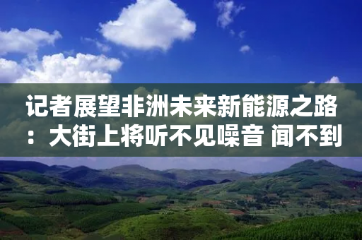 记者展望非洲未来新能源之路：大街上将听不见噪音 闻不到污染 希望与中企合作发展