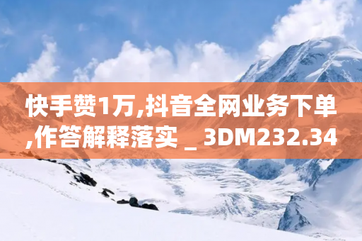 快手赞1万,抖音全网业务下单,作答解释落实 _ 3DM232.34.59-第1张图片-靖非智能科技传媒