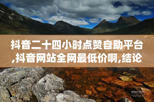 抖音二十四小时点赞自助平台,抖音网站全网最低价啊,结论释义解释落实 _ GM版169.322.279