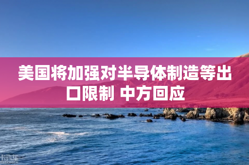 美国将加强对半导体制造等出口限制 中方回应-第1张图片-靖非智能科技传媒