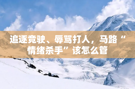 追逐竞驶、辱骂打人，马路“情绪杀手”该怎么管-第1张图片-靖非智能科技传媒