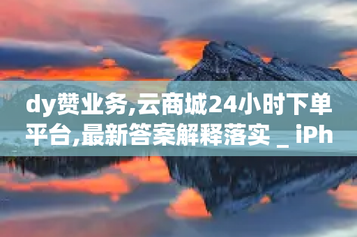 dy赞业务,云商城24小时下单平台,最新答案解释落实 _ iPhone34.2.311