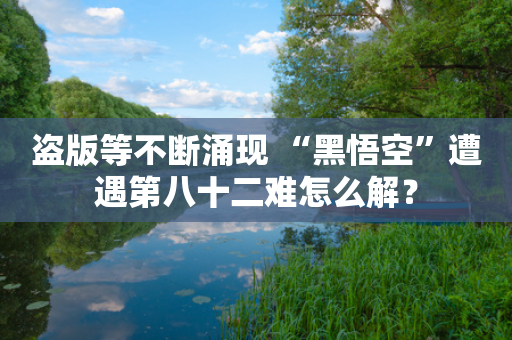 盗版等不断涌现 “黑悟空”遭遇第八十二难怎么解？