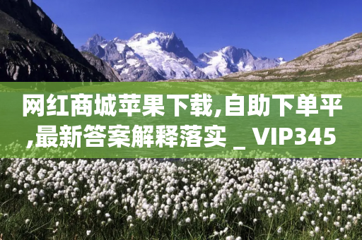 网红商城苹果下载,自助下单平,最新答案解释落实 _ VIP345.324.134-第1张图片-靖非智能科技传媒