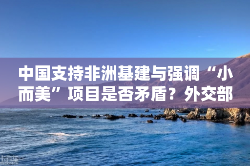 中国支持非洲基建与强调“小而美”项目是否矛盾？外交部回应-第1张图片-靖非智能科技传媒