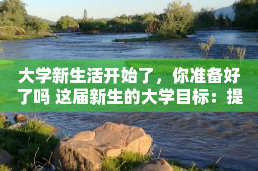 大学新生活开始了，你准备好了吗 这届新生的大学目标：提高社交能力、掌握专业真本领、确定人生发展方向位列前三-第1张图片-靖非智能科技传媒