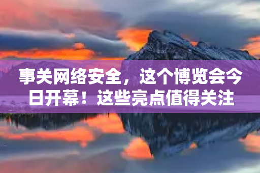 事关网络安全，这个博览会今日开幕！这些亮点值得关注