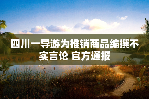 四川一导游为推销商品编撰不实言论 官方通报-第1张图片-靖非智能科技传媒