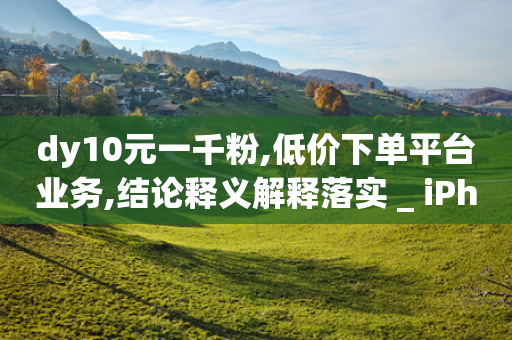 dy10元一千粉,低价下单平台业务,结论释义解释落实 _ iPhone34.2.96-第1张图片-靖非智能科技传媒