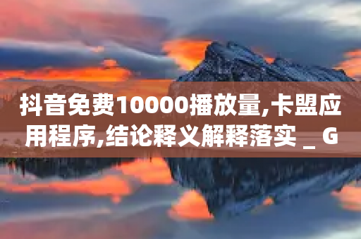 抖音免费10000播放量,卡盟应用程序,结论释义解释落实 _ GM版169.322.121-第1张图片-靖非智能科技传媒