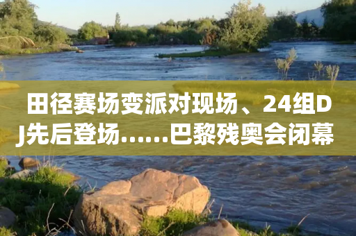 田径赛场变派对现场、24组DJ先后登场……巴黎残奥会闭幕式先睹为快→-第1张图片-靖非智能科技传媒