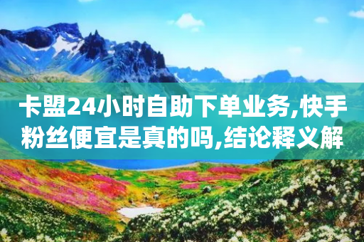 卡盟24小时自助下单业务,快手粉丝便宜是真的吗,结论释义解释落实 _ iPhone34.2.319-第1张图片-靖非智能科技传媒