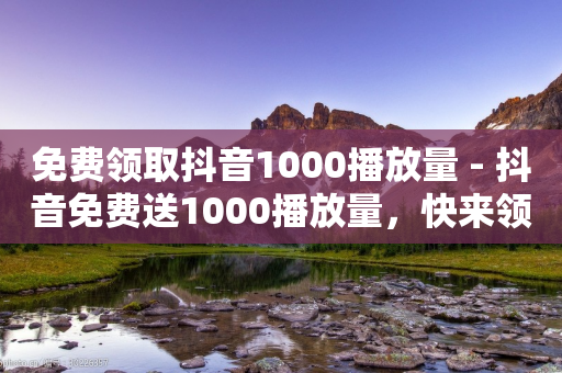 免费领取抖音1000播放量 - 抖音免费送1000播放量，快来领取吧！！