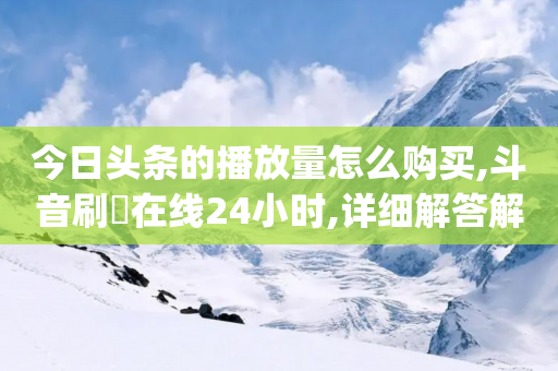 今日头条的播放量怎么购买,斗音刷讚在线24小时,详细解答解释落实 _ GM版169.322.152