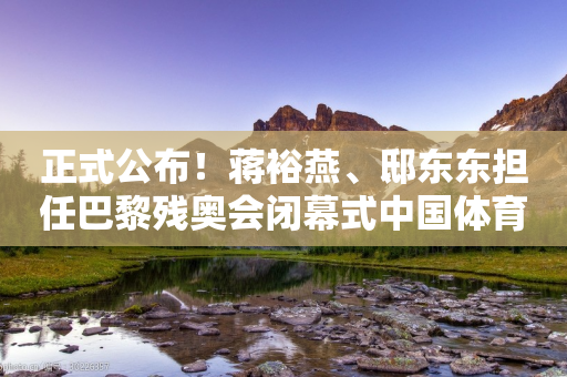 正式公布！蒋裕燕、邸东东担任巴黎残奥会闭幕式中国体育代表团旗手-第1张图片-靖非智能科技传媒