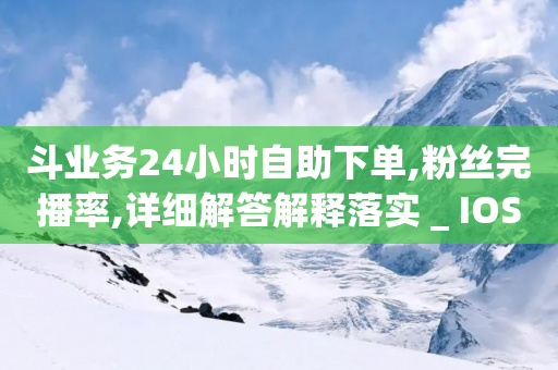 斗业务24小时自助下单,粉丝完播率,详细解答解释落实 _ IOS89.32.43