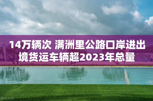 14万辆次 满洲里公路口岸进出境货运车辆超2023年总量