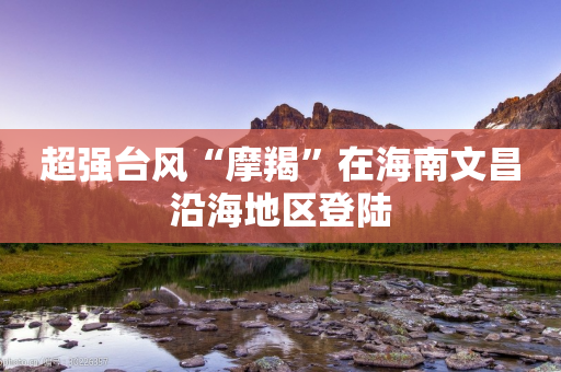 超强台风“摩羯”在海南文昌沿海地区登陆-第1张图片-靖非智能科技传媒