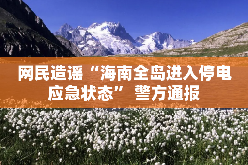 网民造谣“海南全岛进入停电应急状态” 警方通报-第1张图片-靖非智能科技传媒