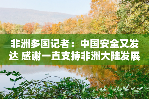 非洲多国记者：中国安全又发达 感谢一直支持非洲大陆发展-第1张图片-靖非智能科技传媒