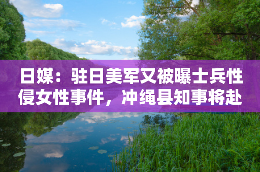 日媒：驻日美军又被曝士兵性侵女性事件，冲绳县知事将赴美提出强烈抗议