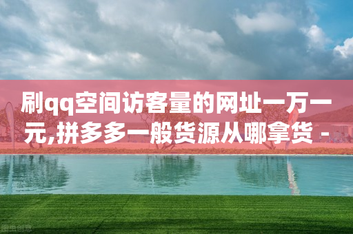 刷qq空间访客量的网址一万一元,拼多多一般货源从哪拿货 - 拼多多免费助力工具无限制 - 拼多多助力小号