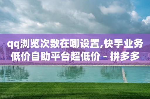 qq浏览次数在哪设置,快手业务低价自助平台超低价 - 拼多多真人助力 - 拼多多人工投诉热线9541344